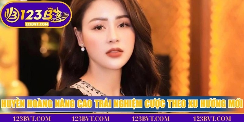 Huyền Hoàng chú ý nâng cao trải nghiệm cược theo xu hướng mới